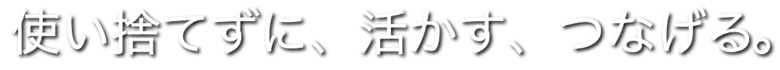使い捨てずに、活かす、つなげる。
